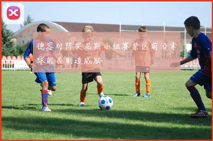 德容对阵突尼斯小组赛禁区前沿拿球能否制造威胁
