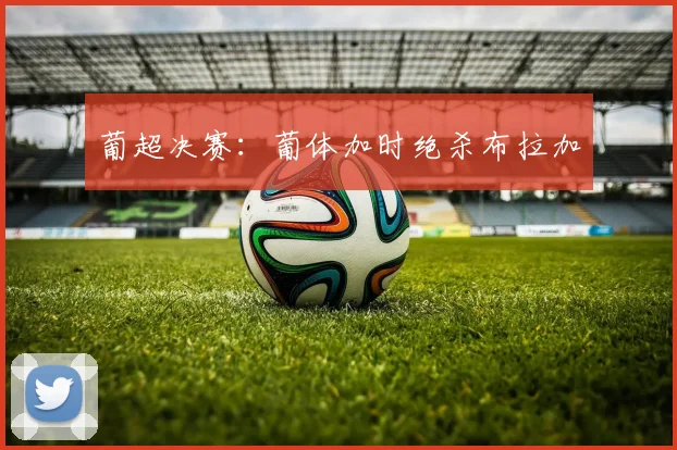 葡超决赛：葡体加时绝杀布拉加
