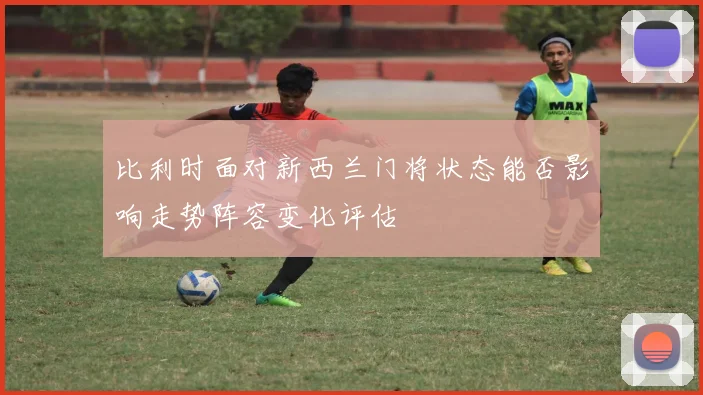 比利时面对新西兰门将状态能否影响走势阵容变化评估