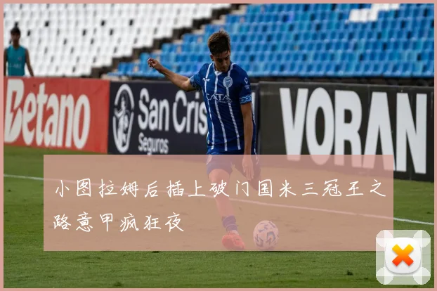 小图拉姆后插上破门国米三冠王之路意甲疯狂夜